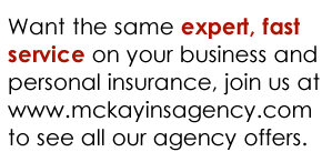 Want the same expert, fast service on your business and personal insurance, join us at www.mckayinsagency.com to see all our agency offers.